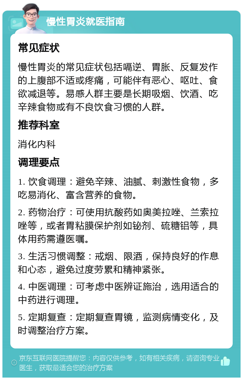 慢性胃炎就医指南 常见症状 慢性胃炎的常见症状包括嗝逆、胃胀、反复发作的上腹部不适或疼痛，可能伴有恶心、呕吐、食欲减退等。易感人群主要是长期吸烟、饮酒、吃辛辣食物或有不良饮食习惯的人群。 推荐科室 消化内科 调理要点 1. 饮食调理：避免辛辣、油腻、刺激性食物，多吃易消化、富含营养的食物。 2. 药物治疗：可使用抗酸药如奥美拉唑、兰索拉唑等，或者胃粘膜保护剂如铋剂、硫糖铝等，具体用药需遵医嘱。 3. 生活习惯调整：戒烟、限酒，保持良好的作息和心态，避免过度劳累和精神紧张。 4. 中医调理：可考虑中医辨证施治，选用适合的中药进行调理。 5. 定期复查：定期复查胃镜，监测病情变化，及时调整治疗方案。