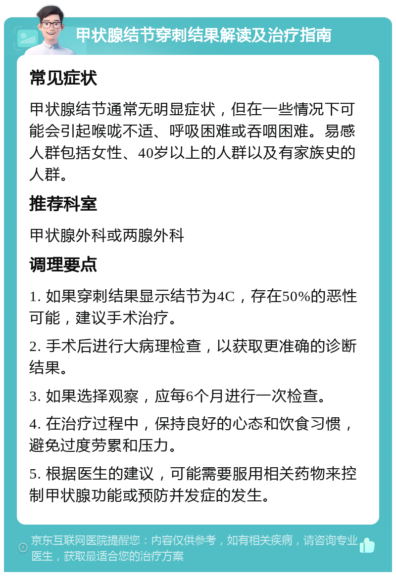 甲状腺结节穿刺结果解读及治疗指南 常见症状 甲状腺结节通常无明显症状，但在一些情况下可能会引起喉咙不适、呼吸困难或吞咽困难。易感人群包括女性、40岁以上的人群以及有家族史的人群。 推荐科室 甲状腺外科或两腺外科 调理要点 1. 如果穿刺结果显示结节为4C，存在50%的恶性可能，建议手术治疗。 2. 手术后进行大病理检查，以获取更准确的诊断结果。 3. 如果选择观察，应每6个月进行一次检查。 4. 在治疗过程中，保持良好的心态和饮食习惯，避免过度劳累和压力。 5. 根据医生的建议，可能需要服用相关药物来控制甲状腺功能或预防并发症的发生。