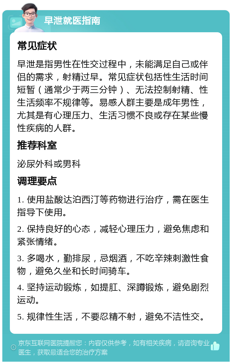 早泄就医指南 常见症状 早泄是指男性在性交过程中，未能满足自己或伴侣的需求，射精过早。常见症状包括性生活时间短暂（通常少于两三分钟）、无法控制射精、性生活频率不规律等。易感人群主要是成年男性，尤其是有心理压力、生活习惯不良或存在某些慢性疾病的人群。 推荐科室 泌尿外科或男科 调理要点 1. 使用盐酸达泊西汀等药物进行治疗，需在医生指导下使用。 2. 保持良好的心态，减轻心理压力，避免焦虑和紧张情绪。 3. 多喝水，勤排尿，忌烟酒，不吃辛辣刺激性食物，避免久坐和长时间骑车。 4. 坚持运动锻炼，如提肛、深蹲锻炼，避免剧烈运动。 5. 规律性生活，不要忍精不射，避免不洁性交。