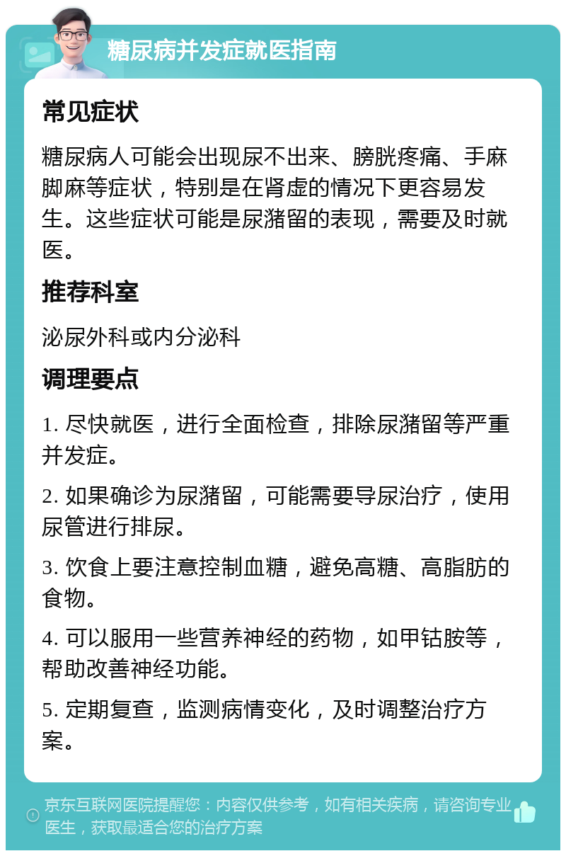 糖尿病并发症就医指南 常见症状 糖尿病人可能会出现尿不出来、膀胱疼痛、手麻脚麻等症状，特别是在肾虚的情况下更容易发生。这些症状可能是尿潴留的表现，需要及时就医。 推荐科室 泌尿外科或内分泌科 调理要点 1. 尽快就医，进行全面检查，排除尿潴留等严重并发症。 2. 如果确诊为尿潴留，可能需要导尿治疗，使用尿管进行排尿。 3. 饮食上要注意控制血糖，避免高糖、高脂肪的食物。 4. 可以服用一些营养神经的药物，如甲钴胺等，帮助改善神经功能。 5. 定期复查，监测病情变化，及时调整治疗方案。