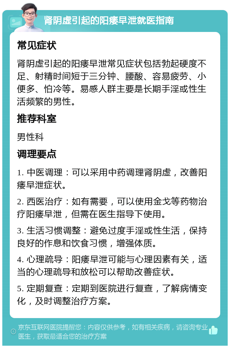 肾阴虚引起的阳痿早泄就医指南 常见症状 肾阴虚引起的阳痿早泄常见症状包括勃起硬度不足、射精时间短于三分钟、腰酸、容易疲劳、小便多、怕冷等。易感人群主要是长期手淫或性生活频繁的男性。 推荐科室 男性科 调理要点 1. 中医调理：可以采用中药调理肾阴虚，改善阳痿早泄症状。 2. 西医治疗：如有需要，可以使用金戈等药物治疗阳痿早泄，但需在医生指导下使用。 3. 生活习惯调整：避免过度手淫或性生活，保持良好的作息和饮食习惯，增强体质。 4. 心理疏导：阳痿早泄可能与心理因素有关，适当的心理疏导和放松可以帮助改善症状。 5. 定期复查：定期到医院进行复查，了解病情变化，及时调整治疗方案。