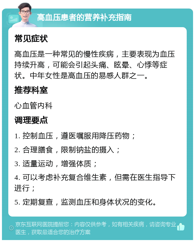 高血压患者的营养补充指南 常见症状 高血压是一种常见的慢性疾病，主要表现为血压持续升高，可能会引起头痛、眩晕、心悸等症状。中年女性是高血压的易感人群之一。 推荐科室 心血管内科 调理要点 1. 控制血压，遵医嘱服用降压药物； 2. 合理膳食，限制钠盐的摄入； 3. 适量运动，增强体质； 4. 可以考虑补充复合维生素，但需在医生指导下进行； 5. 定期复查，监测血压和身体状况的变化。