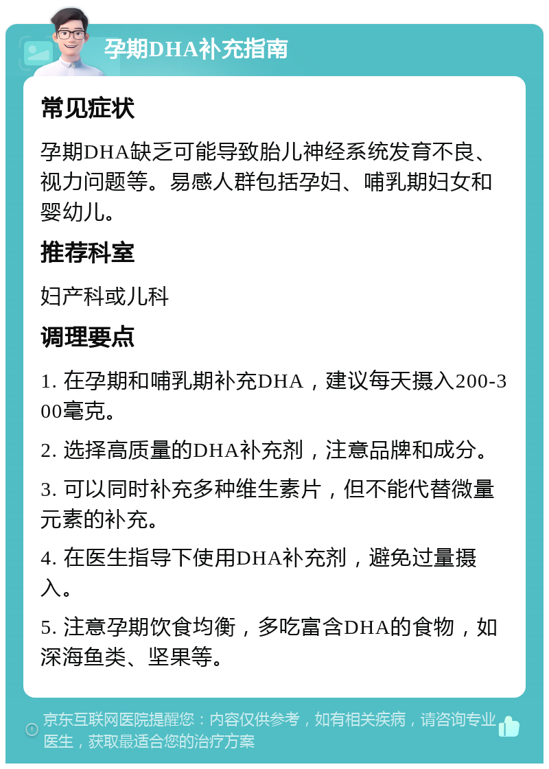 孕期DHA补充指南 常见症状 孕期DHA缺乏可能导致胎儿神经系统发育不良、视力问题等。易感人群包括孕妇、哺乳期妇女和婴幼儿。 推荐科室 妇产科或儿科 调理要点 1. 在孕期和哺乳期补充DHA，建议每天摄入200-300毫克。 2. 选择高质量的DHA补充剂，注意品牌和成分。 3. 可以同时补充多种维生素片，但不能代替微量元素的补充。 4. 在医生指导下使用DHA补充剂，避免过量摄入。 5. 注意孕期饮食均衡，多吃富含DHA的食物，如深海鱼类、坚果等。