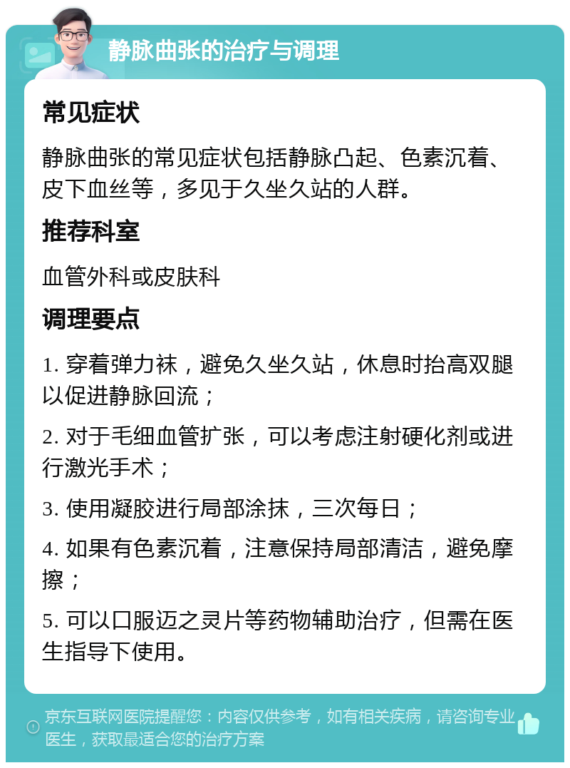 静脉曲张的治疗与调理 常见症状 静脉曲张的常见症状包括静脉凸起、色素沉着、皮下血丝等，多见于久坐久站的人群。 推荐科室 血管外科或皮肤科 调理要点 1. 穿着弹力袜，避免久坐久站，休息时抬高双腿以促进静脉回流； 2. 对于毛细血管扩张，可以考虑注射硬化剂或进行激光手术； 3. 使用凝胶进行局部涂抹，三次每日； 4. 如果有色素沉着，注意保持局部清洁，避免摩擦； 5. 可以口服迈之灵片等药物辅助治疗，但需在医生指导下使用。