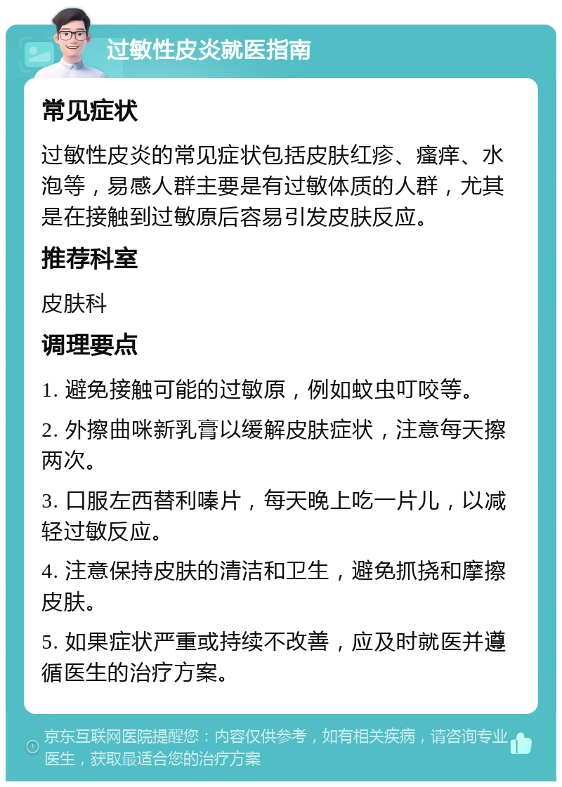 过敏性皮炎就医指南 常见症状 过敏性皮炎的常见症状包括皮肤红疹、瘙痒、水泡等，易感人群主要是有过敏体质的人群，尤其是在接触到过敏原后容易引发皮肤反应。 推荐科室 皮肤科 调理要点 1. 避免接触可能的过敏原，例如蚊虫叮咬等。 2. 外擦曲咪新乳膏以缓解皮肤症状，注意每天擦两次。 3. 口服左西替利嗪片，每天晚上吃一片儿，以减轻过敏反应。 4. 注意保持皮肤的清洁和卫生，避免抓挠和摩擦皮肤。 5. 如果症状严重或持续不改善，应及时就医并遵循医生的治疗方案。