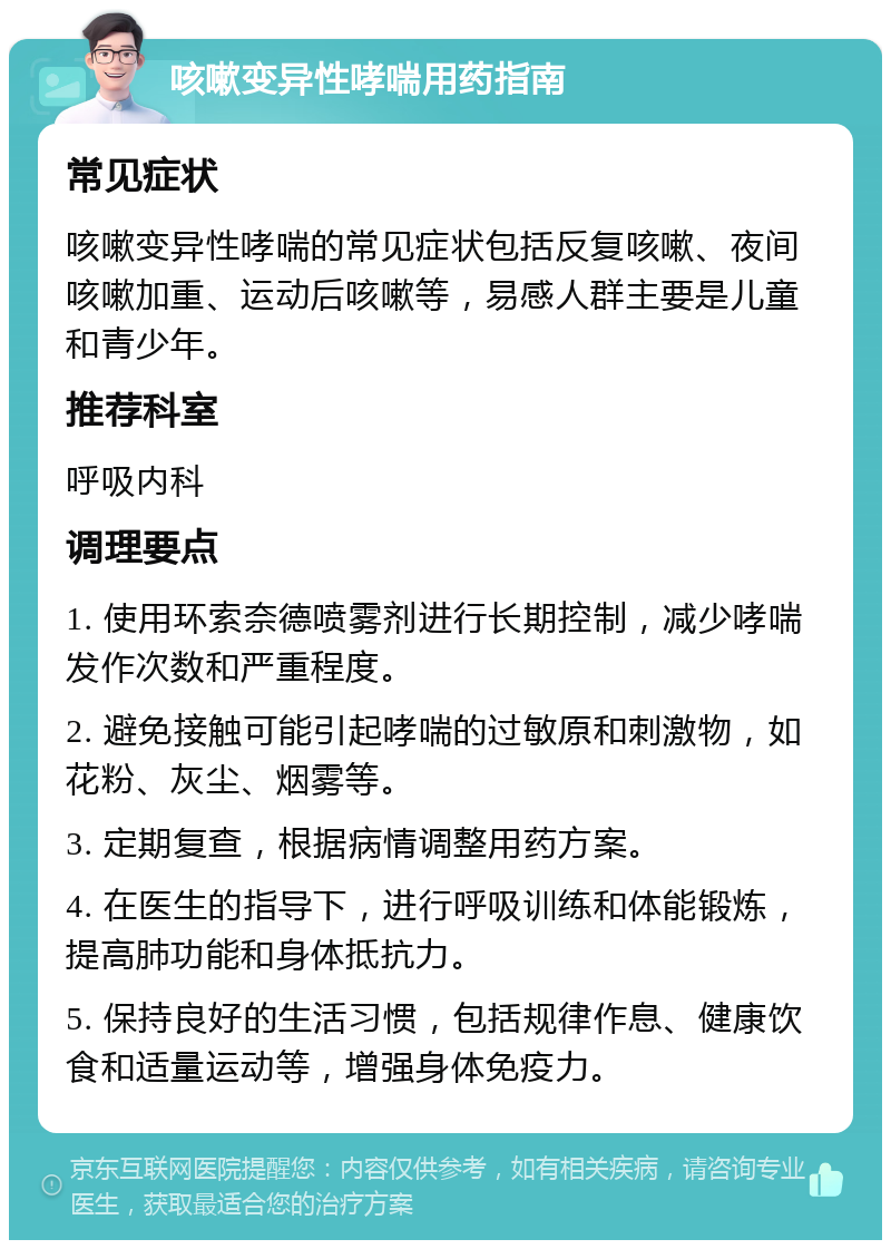 咳嗽变异性哮喘用药指南 常见症状 咳嗽变异性哮喘的常见症状包括反复咳嗽、夜间咳嗽加重、运动后咳嗽等，易感人群主要是儿童和青少年。 推荐科室 呼吸内科 调理要点 1. 使用环索奈德喷雾剂进行长期控制，减少哮喘发作次数和严重程度。 2. 避免接触可能引起哮喘的过敏原和刺激物，如花粉、灰尘、烟雾等。 3. 定期复查，根据病情调整用药方案。 4. 在医生的指导下，进行呼吸训练和体能锻炼，提高肺功能和身体抵抗力。 5. 保持良好的生活习惯，包括规律作息、健康饮食和适量运动等，增强身体免疫力。