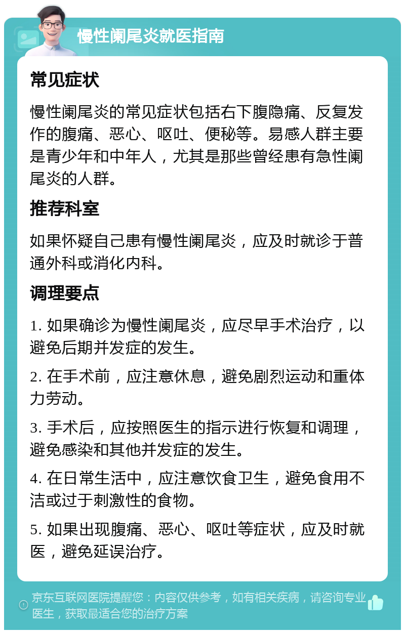 慢性阑尾炎就医指南 常见症状 慢性阑尾炎的常见症状包括右下腹隐痛、反复发作的腹痛、恶心、呕吐、便秘等。易感人群主要是青少年和中年人，尤其是那些曾经患有急性阑尾炎的人群。 推荐科室 如果怀疑自己患有慢性阑尾炎，应及时就诊于普通外科或消化内科。 调理要点 1. 如果确诊为慢性阑尾炎，应尽早手术治疗，以避免后期并发症的发生。 2. 在手术前，应注意休息，避免剧烈运动和重体力劳动。 3. 手术后，应按照医生的指示进行恢复和调理，避免感染和其他并发症的发生。 4. 在日常生活中，应注意饮食卫生，避免食用不洁或过于刺激性的食物。 5. 如果出现腹痛、恶心、呕吐等症状，应及时就医，避免延误治疗。