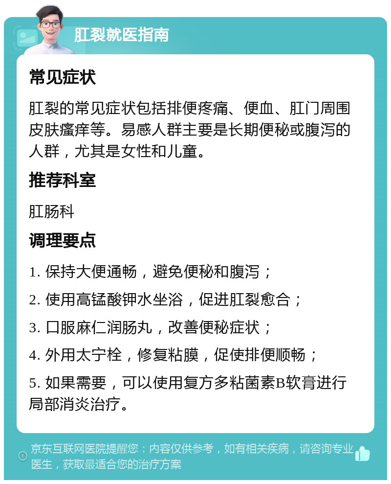 肛裂就医指南 常见症状 肛裂的常见症状包括排便疼痛、便血、肛门周围皮肤瘙痒等。易感人群主要是长期便秘或腹泻的人群，尤其是女性和儿童。 推荐科室 肛肠科 调理要点 1. 保持大便通畅，避免便秘和腹泻； 2. 使用高锰酸钾水坐浴，促进肛裂愈合； 3. 口服麻仁润肠丸，改善便秘症状； 4. 外用太宁栓，修复粘膜，促使排便顺畅； 5. 如果需要，可以使用复方多粘菌素B软膏进行局部消炎治疗。