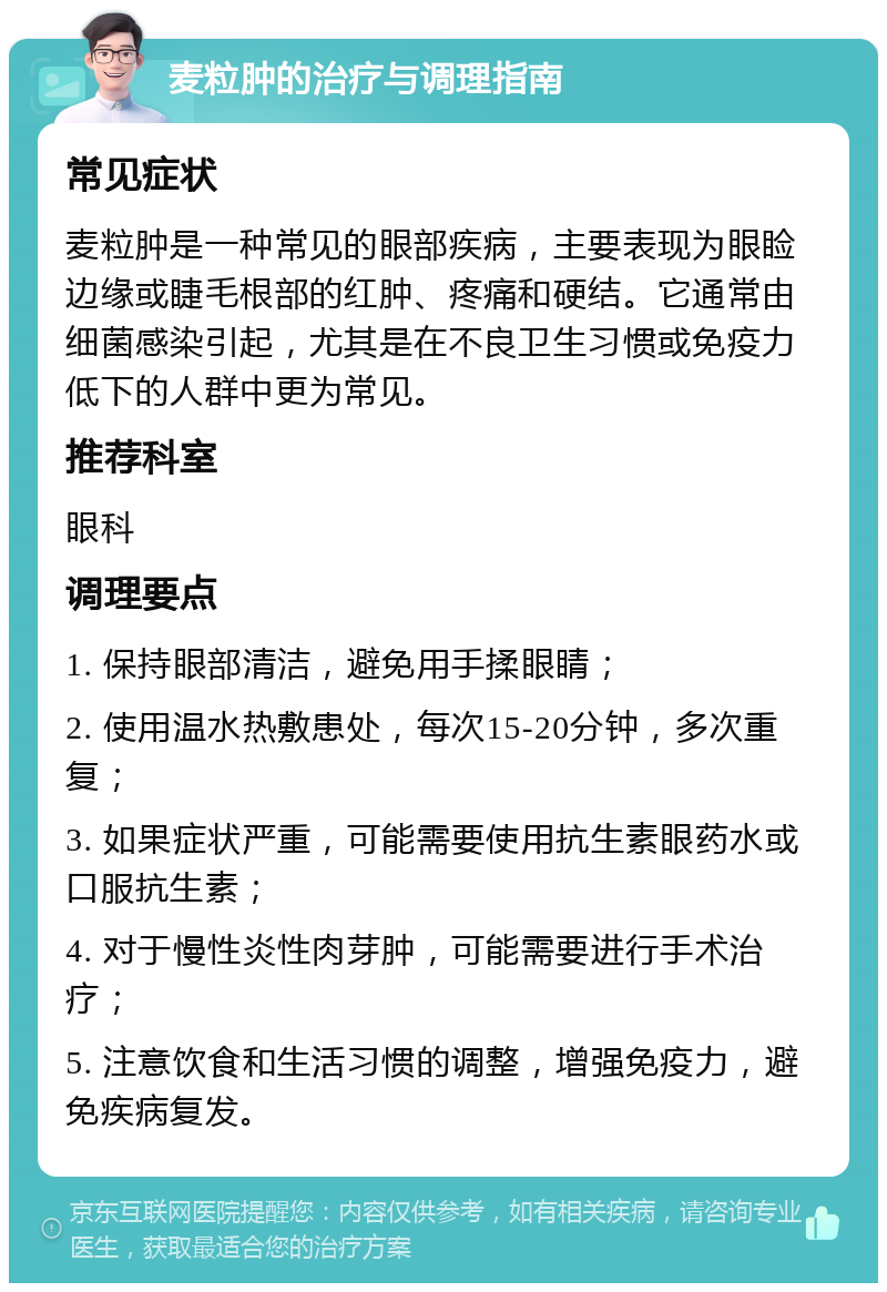 麦粒肿的治疗与调理指南 常见症状 麦粒肿是一种常见的眼部疾病，主要表现为眼睑边缘或睫毛根部的红肿、疼痛和硬结。它通常由细菌感染引起，尤其是在不良卫生习惯或免疫力低下的人群中更为常见。 推荐科室 眼科 调理要点 1. 保持眼部清洁，避免用手揉眼睛； 2. 使用温水热敷患处，每次15-20分钟，多次重复； 3. 如果症状严重，可能需要使用抗生素眼药水或口服抗生素； 4. 对于慢性炎性肉芽肿，可能需要进行手术治疗； 5. 注意饮食和生活习惯的调整，增强免疫力，避免疾病复发。