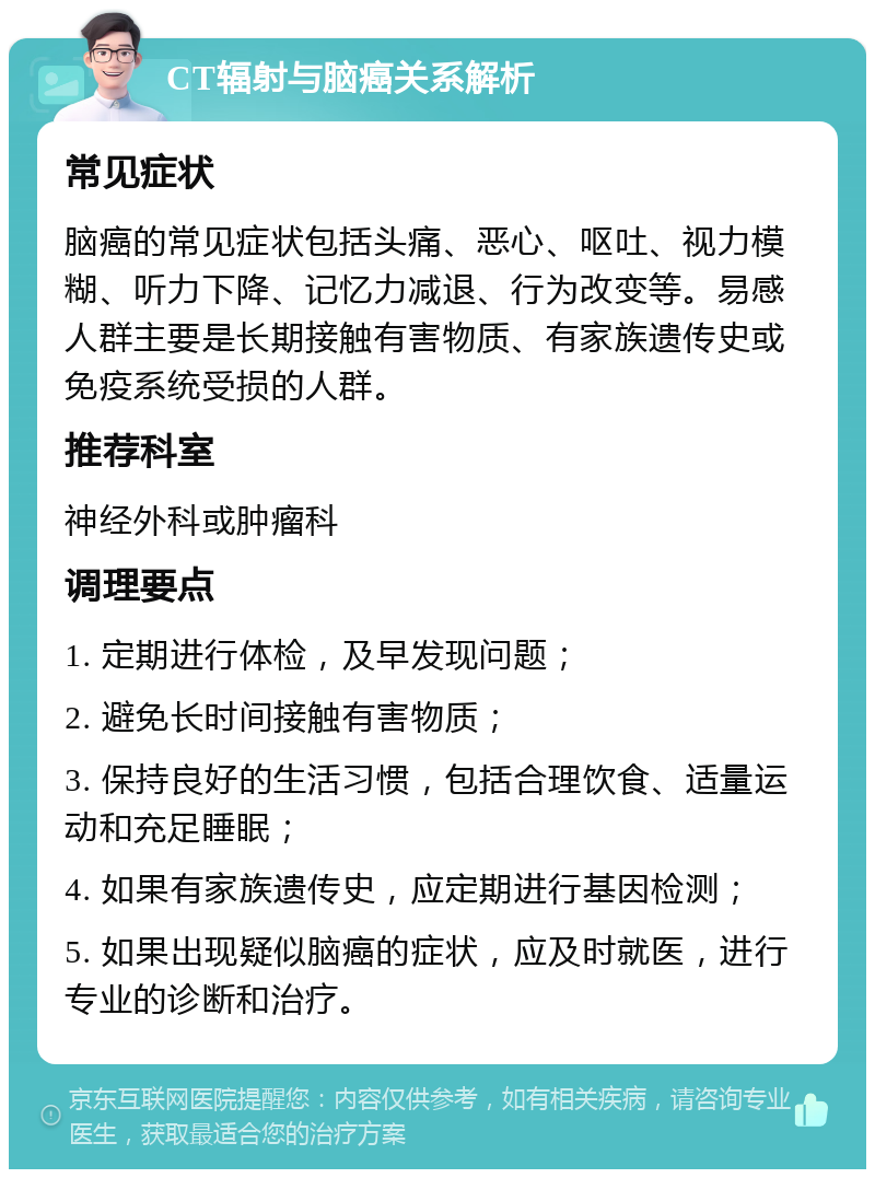 CT辐射与脑癌关系解析 常见症状 脑癌的常见症状包括头痛、恶心、呕吐、视力模糊、听力下降、记忆力减退、行为改变等。易感人群主要是长期接触有害物质、有家族遗传史或免疫系统受损的人群。 推荐科室 神经外科或肿瘤科 调理要点 1. 定期进行体检，及早发现问题； 2. 避免长时间接触有害物质； 3. 保持良好的生活习惯，包括合理饮食、适量运动和充足睡眠； 4. 如果有家族遗传史，应定期进行基因检测； 5. 如果出现疑似脑癌的症状，应及时就医，进行专业的诊断和治疗。