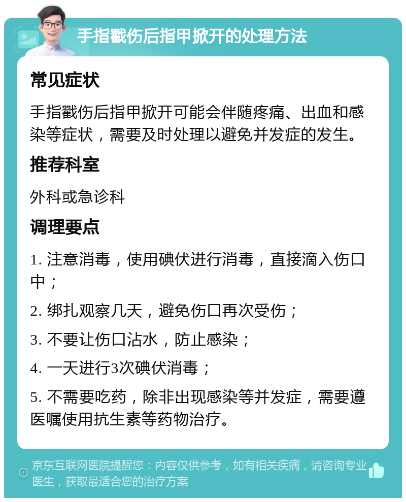 手指戳伤后指甲掀开的处理方法 常见症状 手指戳伤后指甲掀开可能会伴随疼痛、出血和感染等症状，需要及时处理以避免并发症的发生。 推荐科室 外科或急诊科 调理要点 1. 注意消毒，使用碘伏进行消毒，直接滴入伤口中； 2. 绑扎观察几天，避免伤口再次受伤； 3. 不要让伤口沾水，防止感染； 4. 一天进行3次碘伏消毒； 5. 不需要吃药，除非出现感染等并发症，需要遵医嘱使用抗生素等药物治疗。