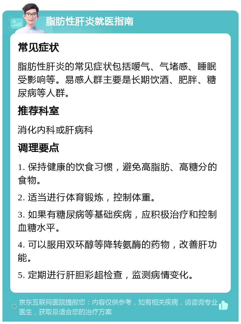 脂肪性肝炎就医指南 常见症状 脂肪性肝炎的常见症状包括嗳气、气堵感、睡眠受影响等。易感人群主要是长期饮酒、肥胖、糖尿病等人群。 推荐科室 消化内科或肝病科 调理要点 1. 保持健康的饮食习惯，避免高脂肪、高糖分的食物。 2. 适当进行体育锻炼，控制体重。 3. 如果有糖尿病等基础疾病，应积极治疗和控制血糖水平。 4. 可以服用双环醇等降转氨酶的药物，改善肝功能。 5. 定期进行肝胆彩超检查，监测病情变化。