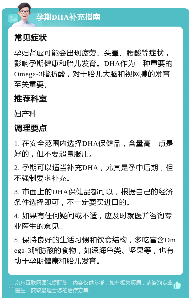 孕期DHA补充指南 常见症状 孕妇肾虚可能会出现疲劳、头晕、腰酸等症状，影响孕期健康和胎儿发育。DHA作为一种重要的Omega-3脂肪酸，对于胎儿大脑和视网膜的发育至关重要。 推荐科室 妇产科 调理要点 1. 在安全范围内选择DHA保健品，含量高一点是好的，但不要超量服用。 2. 孕期可以适当补充DHA，尤其是孕中后期，但不强制要求补充。 3. 市面上的DHA保健品都可以，根据自己的经济条件选择即可，不一定要买进口的。 4. 如果有任何疑问或不适，应及时就医并咨询专业医生的意见。 5. 保持良好的生活习惯和饮食结构，多吃富含Omega-3脂肪酸的食物，如深海鱼类、坚果等，也有助于孕期健康和胎儿发育。