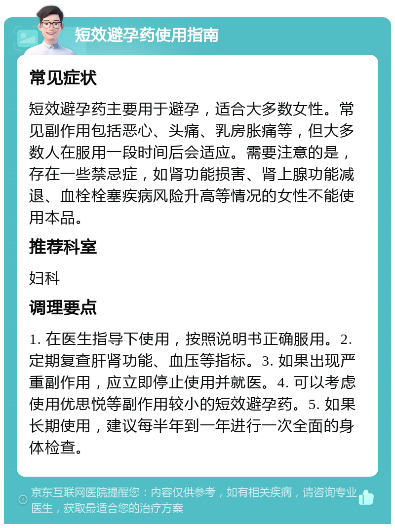 短效避孕药使用指南 常见症状 短效避孕药主要用于避孕，适合大多数女性。常见副作用包括恶心、头痛、乳房胀痛等，但大多数人在服用一段时间后会适应。需要注意的是，存在一些禁忌症，如肾功能损害、肾上腺功能减退、血栓栓塞疾病风险升高等情况的女性不能使用本品。 推荐科室 妇科 调理要点 1. 在医生指导下使用，按照说明书正确服用。2. 定期复查肝肾功能、血压等指标。3. 如果出现严重副作用，应立即停止使用并就医。4. 可以考虑使用优思悦等副作用较小的短效避孕药。5. 如果长期使用，建议每半年到一年进行一次全面的身体检查。