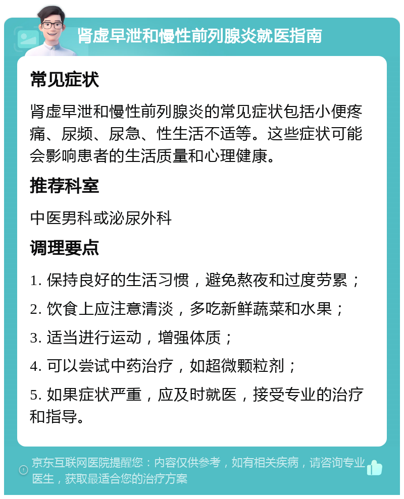 肾虚早泄和慢性前列腺炎就医指南 常见症状 肾虚早泄和慢性前列腺炎的常见症状包括小便疼痛、尿频、尿急、性生活不适等。这些症状可能会影响患者的生活质量和心理健康。 推荐科室 中医男科或泌尿外科 调理要点 1. 保持良好的生活习惯，避免熬夜和过度劳累； 2. 饮食上应注意清淡，多吃新鲜蔬菜和水果； 3. 适当进行运动，增强体质； 4. 可以尝试中药治疗，如超微颗粒剂； 5. 如果症状严重，应及时就医，接受专业的治疗和指导。