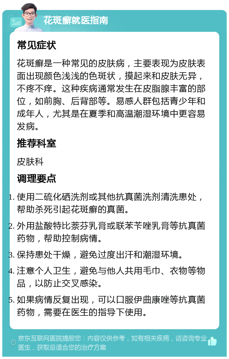 花斑癣就医指南 常见症状 花斑癣是一种常见的皮肤病，主要表现为皮肤表面出现颜色浅浅的色斑状，摸起来和皮肤无异，不疼不痒。这种疾病通常发生在皮脂腺丰富的部位，如前胸、后背部等。易感人群包括青少年和成年人，尤其是在夏季和高温潮湿环境中更容易发病。 推荐科室 皮肤科 调理要点 使用二硫化硒洗剂或其他抗真菌洗剂清洗患处，帮助杀死引起花斑癣的真菌。 外用盐酸特比萘芬乳膏或联苯苄唑乳膏等抗真菌药物，帮助控制病情。 保持患处干燥，避免过度出汗和潮湿环境。 注意个人卫生，避免与他人共用毛巾、衣物等物品，以防止交叉感染。 如果病情反复出现，可以口服伊曲康唑等抗真菌药物，需要在医生的指导下使用。