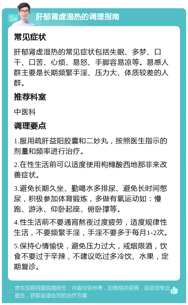 肝郁肾虚湿热的调理指南 常见症状 肝郁肾虚湿热的常见症状包括失眠、多梦、口干、口苦、心烦、易怒、手脚容易凉等。易感人群主要是长期频繁手淫、压力大、体质较差的人群。 推荐科室 中医科 调理要点 1.服用疏肝益阳胶囊和二妙丸，按照医生指示的剂量和频率进行治疗。 2.在性生活前可以适度使用枸橼酸西地那非来改善症状。 3.避免长期久坐、勤喝水多排尿、避免长时间憋尿，积极参加体育锻炼，多做有氧运动如：慢跑、游泳、仰卧起座、俯卧撑等。 4.性生活前不要通宵熬夜过度疲劳，适度规律性生活，不要频繁手淫，手淫不要多于每月1-2次。 5.保持心情愉快，避免压力过大，戒烟限酒，饮食不要过于辛辣，不建议吃过多冷饮、水果，定期复诊。