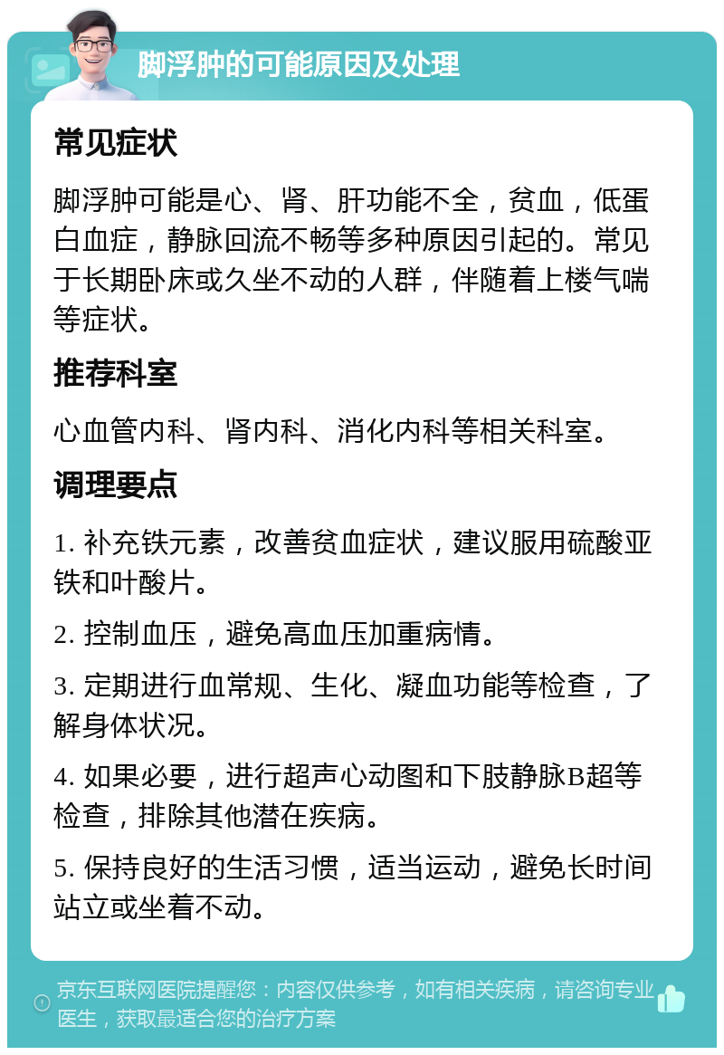 脚浮肿的可能原因及处理 常见症状 脚浮肿可能是心、肾、肝功能不全，贫血，低蛋白血症，静脉回流不畅等多种原因引起的。常见于长期卧床或久坐不动的人群，伴随着上楼气喘等症状。 推荐科室 心血管内科、肾内科、消化内科等相关科室。 调理要点 1. 补充铁元素，改善贫血症状，建议服用硫酸亚铁和叶酸片。 2. 控制血压，避免高血压加重病情。 3. 定期进行血常规、生化、凝血功能等检查，了解身体状况。 4. 如果必要，进行超声心动图和下肢静脉B超等检查，排除其他潜在疾病。 5. 保持良好的生活习惯，适当运动，避免长时间站立或坐着不动。