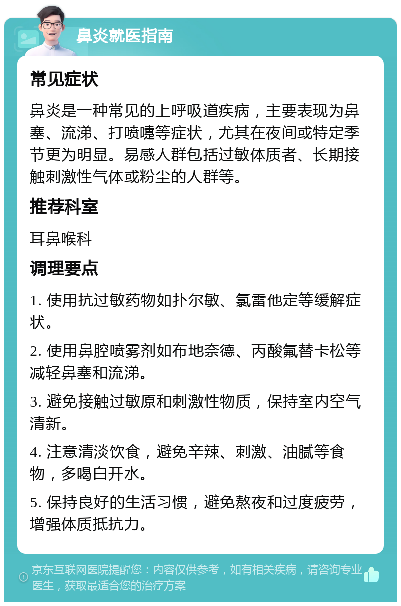 鼻炎就医指南 常见症状 鼻炎是一种常见的上呼吸道疾病，主要表现为鼻塞、流涕、打喷嚏等症状，尤其在夜间或特定季节更为明显。易感人群包括过敏体质者、长期接触刺激性气体或粉尘的人群等。 推荐科室 耳鼻喉科 调理要点 1. 使用抗过敏药物如扑尔敏、氯雷他定等缓解症状。 2. 使用鼻腔喷雾剂如布地奈德、丙酸氟替卡松等减轻鼻塞和流涕。 3. 避免接触过敏原和刺激性物质，保持室内空气清新。 4. 注意清淡饮食，避免辛辣、刺激、油腻等食物，多喝白开水。 5. 保持良好的生活习惯，避免熬夜和过度疲劳，增强体质抵抗力。