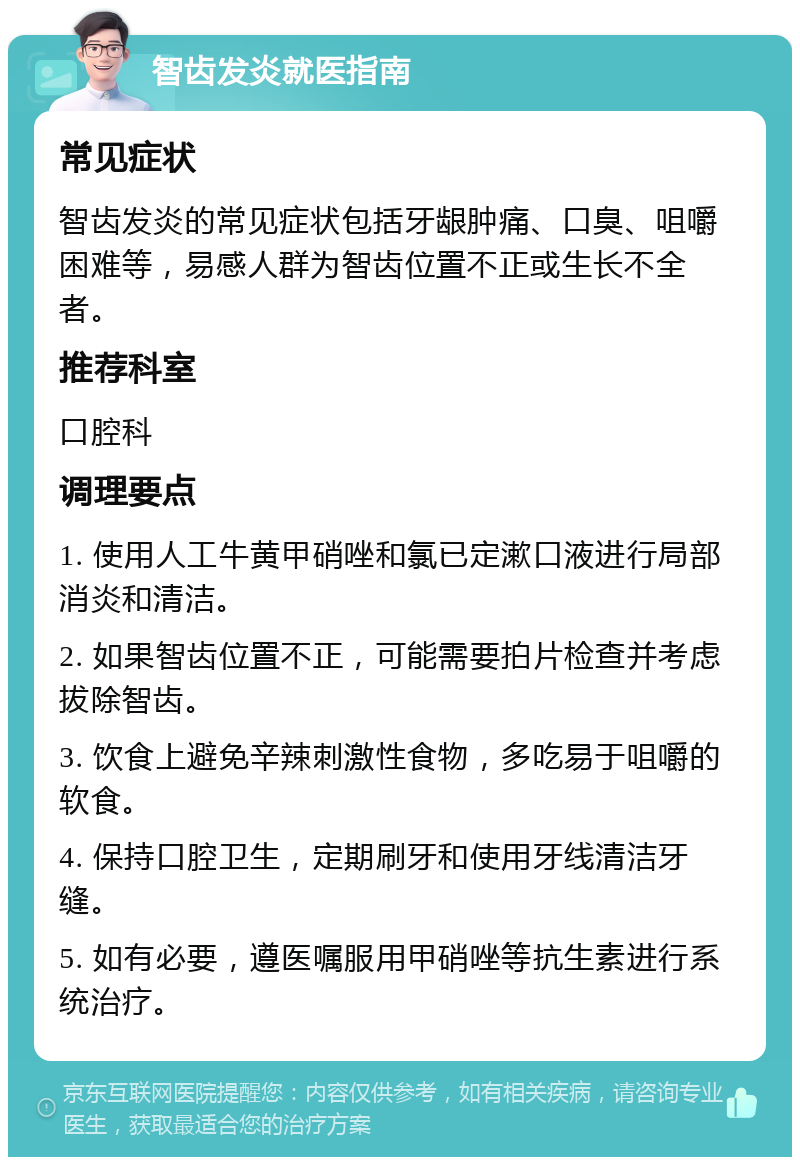 智齿发炎就医指南 常见症状 智齿发炎的常见症状包括牙龈肿痛、口臭、咀嚼困难等，易感人群为智齿位置不正或生长不全者。 推荐科室 口腔科 调理要点 1. 使用人工牛黄甲硝唑和氯已定漱口液进行局部消炎和清洁。 2. 如果智齿位置不正，可能需要拍片检查并考虑拔除智齿。 3. 饮食上避免辛辣刺激性食物，多吃易于咀嚼的软食。 4. 保持口腔卫生，定期刷牙和使用牙线清洁牙缝。 5. 如有必要，遵医嘱服用甲硝唑等抗生素进行系统治疗。