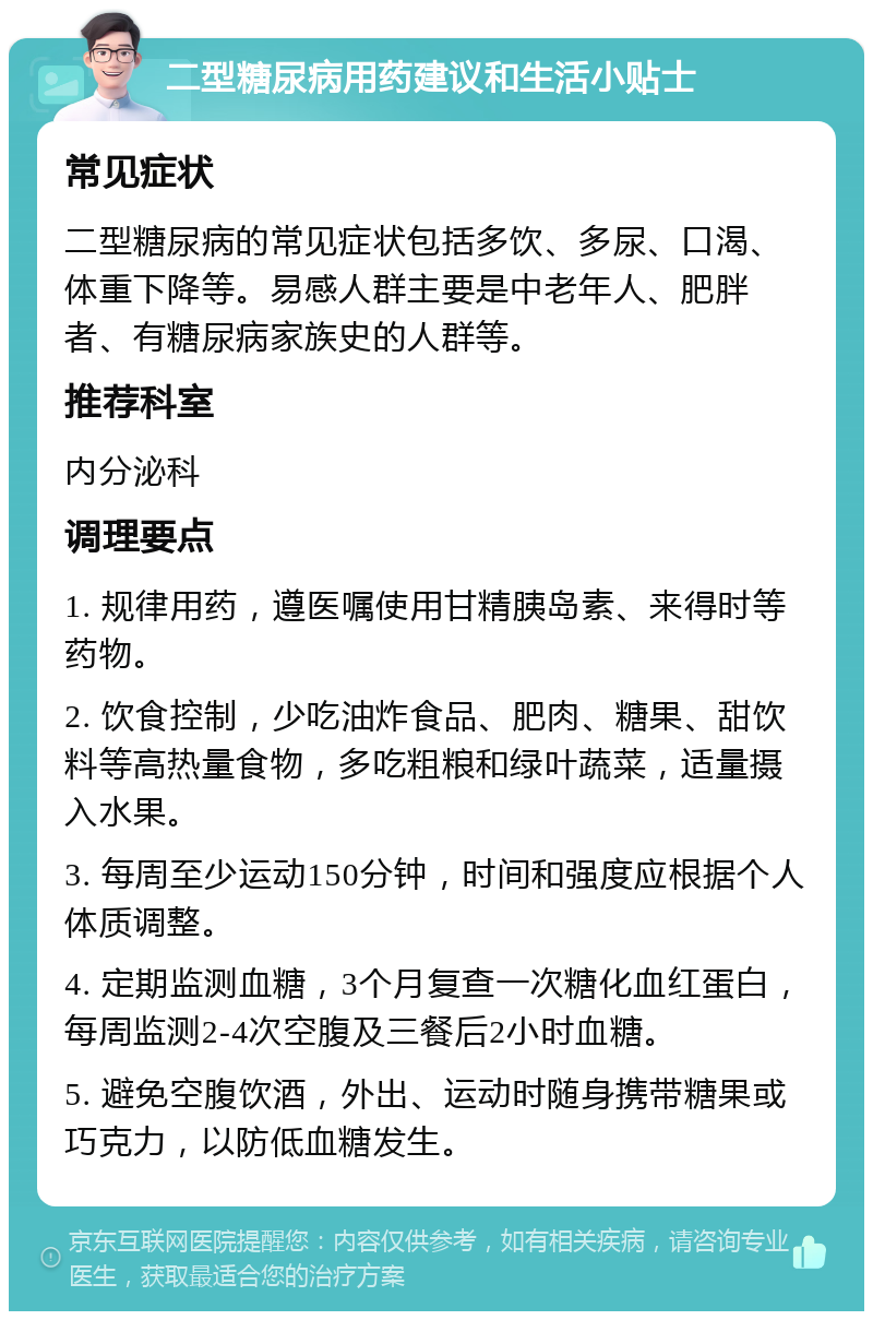 二型糖尿病用药建议和生活小贴士 常见症状 二型糖尿病的常见症状包括多饮、多尿、口渴、体重下降等。易感人群主要是中老年人、肥胖者、有糖尿病家族史的人群等。 推荐科室 内分泌科 调理要点 1. 规律用药，遵医嘱使用甘精胰岛素、来得时等药物。 2. 饮食控制，少吃油炸食品、肥肉、糖果、甜饮料等高热量食物，多吃粗粮和绿叶蔬菜，适量摄入水果。 3. 每周至少运动150分钟，时间和强度应根据个人体质调整。 4. 定期监测血糖，3个月复查一次糖化血红蛋白，每周监测2-4次空腹及三餐后2小时血糖。 5. 避免空腹饮酒，外出、运动时随身携带糖果或巧克力，以防低血糖发生。