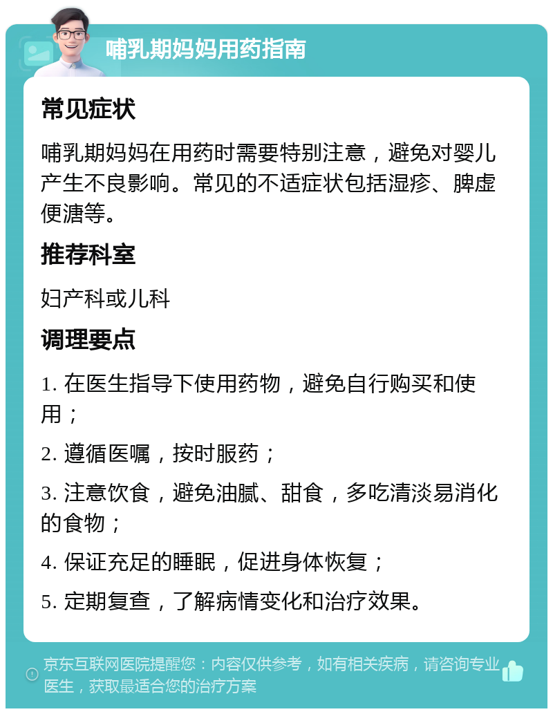 哺乳期妈妈用药指南 常见症状 哺乳期妈妈在用药时需要特别注意，避免对婴儿产生不良影响。常见的不适症状包括湿疹、脾虚便溏等。 推荐科室 妇产科或儿科 调理要点 1. 在医生指导下使用药物，避免自行购买和使用； 2. 遵循医嘱，按时服药； 3. 注意饮食，避免油腻、甜食，多吃清淡易消化的食物； 4. 保证充足的睡眠，促进身体恢复； 5. 定期复查，了解病情变化和治疗效果。