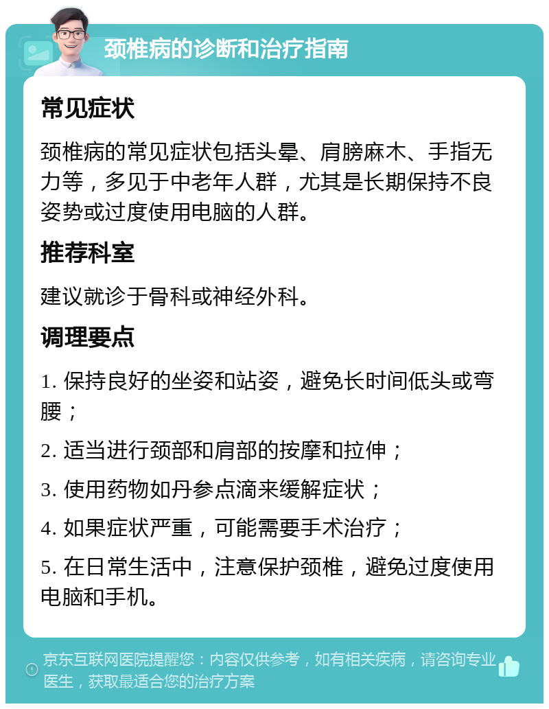 颈椎病的诊断和治疗指南 常见症状 颈椎病的常见症状包括头晕、肩膀麻木、手指无力等，多见于中老年人群，尤其是长期保持不良姿势或过度使用电脑的人群。 推荐科室 建议就诊于骨科或神经外科。 调理要点 1. 保持良好的坐姿和站姿，避免长时间低头或弯腰； 2. 适当进行颈部和肩部的按摩和拉伸； 3. 使用药物如丹参点滴来缓解症状； 4. 如果症状严重，可能需要手术治疗； 5. 在日常生活中，注意保护颈椎，避免过度使用电脑和手机。