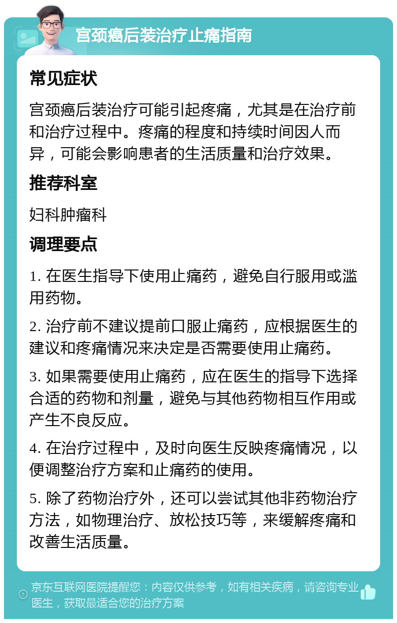 宫颈癌后装治疗止痛指南 常见症状 宫颈癌后装治疗可能引起疼痛，尤其是在治疗前和治疗过程中。疼痛的程度和持续时间因人而异，可能会影响患者的生活质量和治疗效果。 推荐科室 妇科肿瘤科 调理要点 1. 在医生指导下使用止痛药，避免自行服用或滥用药物。 2. 治疗前不建议提前口服止痛药，应根据医生的建议和疼痛情况来决定是否需要使用止痛药。 3. 如果需要使用止痛药，应在医生的指导下选择合适的药物和剂量，避免与其他药物相互作用或产生不良反应。 4. 在治疗过程中，及时向医生反映疼痛情况，以便调整治疗方案和止痛药的使用。 5. 除了药物治疗外，还可以尝试其他非药物治疗方法，如物理治疗、放松技巧等，来缓解疼痛和改善生活质量。