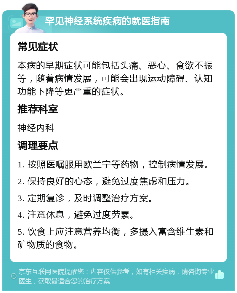 罕见神经系统疾病的就医指南 常见症状 本病的早期症状可能包括头痛、恶心、食欲不振等，随着病情发展，可能会出现运动障碍、认知功能下降等更严重的症状。 推荐科室 神经内科 调理要点 1. 按照医嘱服用欧兰宁等药物，控制病情发展。 2. 保持良好的心态，避免过度焦虑和压力。 3. 定期复诊，及时调整治疗方案。 4. 注意休息，避免过度劳累。 5. 饮食上应注意营养均衡，多摄入富含维生素和矿物质的食物。