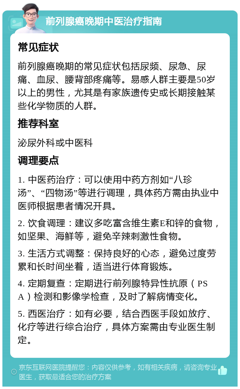 前列腺癌晚期中医治疗指南 常见症状 前列腺癌晚期的常见症状包括尿频、尿急、尿痛、血尿、腰背部疼痛等。易感人群主要是50岁以上的男性，尤其是有家族遗传史或长期接触某些化学物质的人群。 推荐科室 泌尿外科或中医科 调理要点 1. 中医药治疗：可以使用中药方剂如“八珍汤”、“四物汤”等进行调理，具体药方需由执业中医师根据患者情况开具。 2. 饮食调理：建议多吃富含维生素E和锌的食物，如坚果、海鲜等，避免辛辣刺激性食物。 3. 生活方式调整：保持良好的心态，避免过度劳累和长时间坐着，适当进行体育锻炼。 4. 定期复查：定期进行前列腺特异性抗原（PSA）检测和影像学检查，及时了解病情变化。 5. 西医治疗：如有必要，结合西医手段如放疗、化疗等进行综合治疗，具体方案需由专业医生制定。