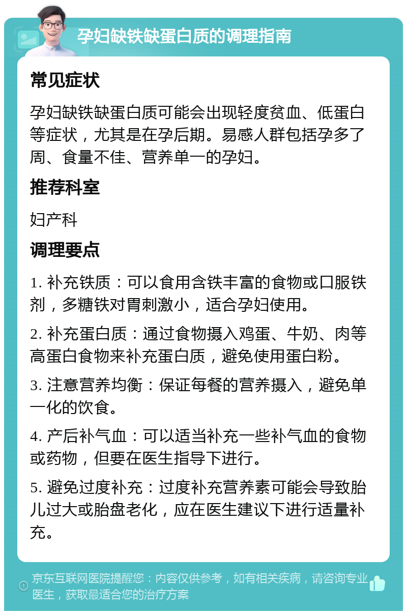 孕妇缺铁缺蛋白质的调理指南 常见症状 孕妇缺铁缺蛋白质可能会出现轻度贫血、低蛋白等症状，尤其是在孕后期。易感人群包括孕多了周、食量不佳、营养单一的孕妇。 推荐科室 妇产科 调理要点 1. 补充铁质：可以食用含铁丰富的食物或口服铁剂，多糖铁对胃刺激小，适合孕妇使用。 2. 补充蛋白质：通过食物摄入鸡蛋、牛奶、肉等高蛋白食物来补充蛋白质，避免使用蛋白粉。 3. 注意营养均衡：保证每餐的营养摄入，避免单一化的饮食。 4. 产后补气血：可以适当补充一些补气血的食物或药物，但要在医生指导下进行。 5. 避免过度补充：过度补充营养素可能会导致胎儿过大或胎盘老化，应在医生建议下进行适量补充。