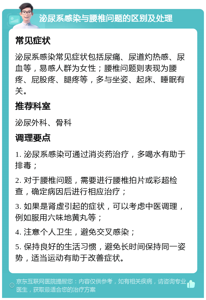 泌尿系感染与腰椎问题的区别及处理 常见症状 泌尿系感染常见症状包括尿痛、尿道灼热感、尿血等，易感人群为女性；腰椎问题则表现为腰疼、屁股疼、腿疼等，多与坐姿、起床、睡眠有关。 推荐科室 泌尿外科、骨科 调理要点 1. 泌尿系感染可通过消炎药治疗，多喝水有助于排毒； 2. 对于腰椎问题，需要进行腰椎拍片或彩超检查，确定病因后进行相应治疗； 3. 如果是肾虚引起的症状，可以考虑中医调理，例如服用六味地黄丸等； 4. 注意个人卫生，避免交叉感染； 5. 保持良好的生活习惯，避免长时间保持同一姿势，适当运动有助于改善症状。