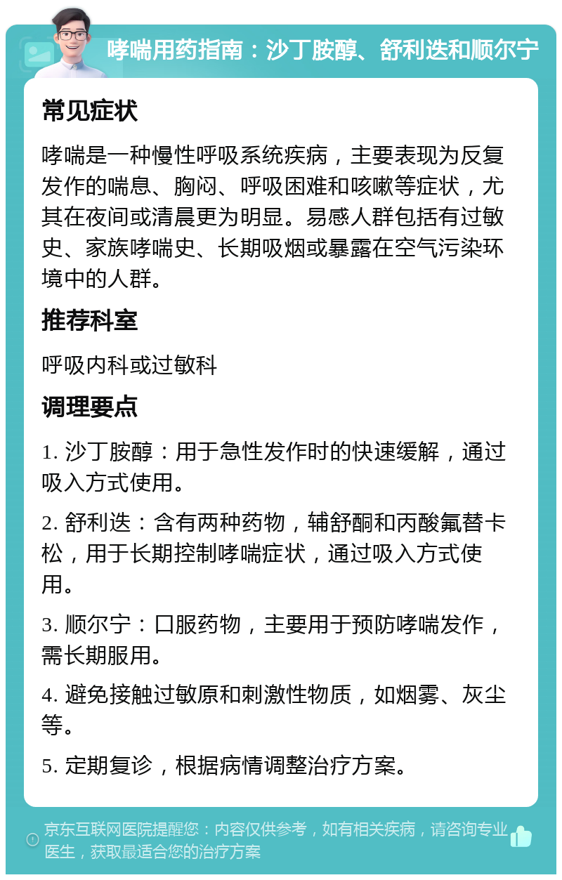 哮喘用药指南：沙丁胺醇、舒利迭和顺尔宁 常见症状 哮喘是一种慢性呼吸系统疾病，主要表现为反复发作的喘息、胸闷、呼吸困难和咳嗽等症状，尤其在夜间或清晨更为明显。易感人群包括有过敏史、家族哮喘史、长期吸烟或暴露在空气污染环境中的人群。 推荐科室 呼吸内科或过敏科 调理要点 1. 沙丁胺醇：用于急性发作时的快速缓解，通过吸入方式使用。 2. 舒利迭：含有两种药物，辅舒酮和丙酸氟替卡松，用于长期控制哮喘症状，通过吸入方式使用。 3. 顺尔宁：口服药物，主要用于预防哮喘发作，需长期服用。 4. 避免接触过敏原和刺激性物质，如烟雾、灰尘等。 5. 定期复诊，根据病情调整治疗方案。