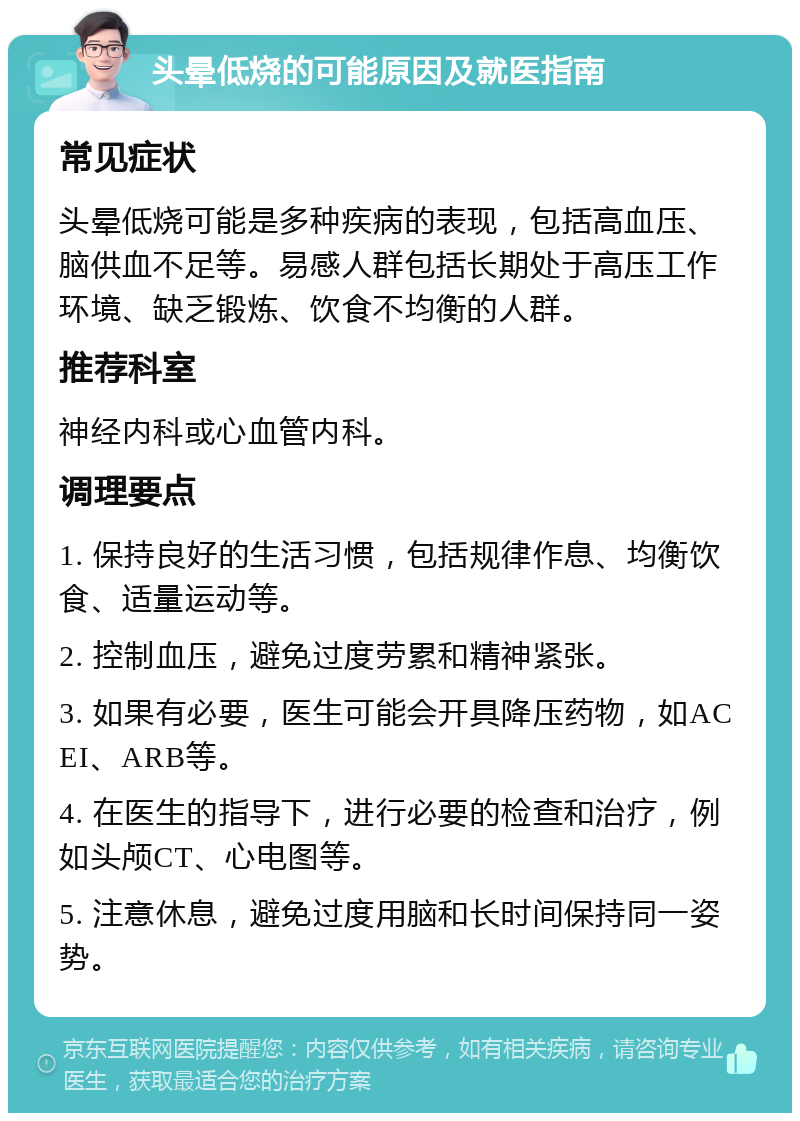 头晕低烧的可能原因及就医指南 常见症状 头晕低烧可能是多种疾病的表现，包括高血压、脑供血不足等。易感人群包括长期处于高压工作环境、缺乏锻炼、饮食不均衡的人群。 推荐科室 神经内科或心血管内科。 调理要点 1. 保持良好的生活习惯，包括规律作息、均衡饮食、适量运动等。 2. 控制血压，避免过度劳累和精神紧张。 3. 如果有必要，医生可能会开具降压药物，如ACEI、ARB等。 4. 在医生的指导下，进行必要的检查和治疗，例如头颅CT、心电图等。 5. 注意休息，避免过度用脑和长时间保持同一姿势。