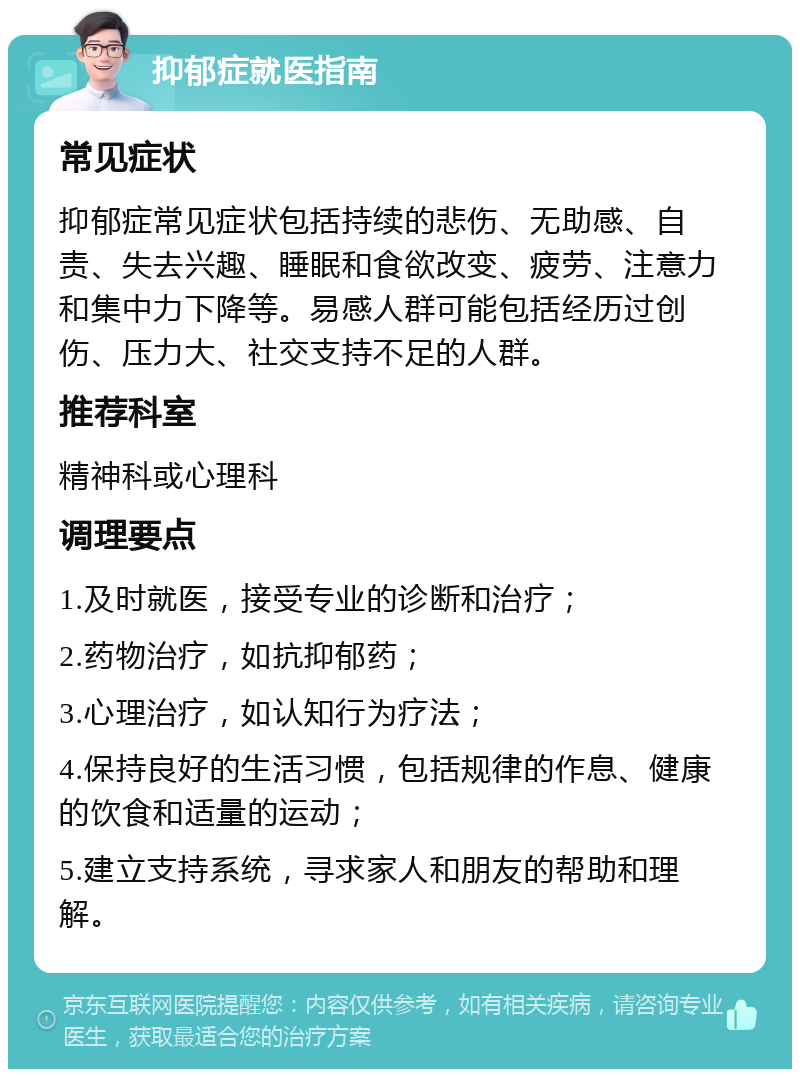 抑郁症就医指南 常见症状 抑郁症常见症状包括持续的悲伤、无助感、自责、失去兴趣、睡眠和食欲改变、疲劳、注意力和集中力下降等。易感人群可能包括经历过创伤、压力大、社交支持不足的人群。 推荐科室 精神科或心理科 调理要点 1.及时就医，接受专业的诊断和治疗； 2.药物治疗，如抗抑郁药； 3.心理治疗，如认知行为疗法； 4.保持良好的生活习惯，包括规律的作息、健康的饮食和适量的运动； 5.建立支持系统，寻求家人和朋友的帮助和理解。