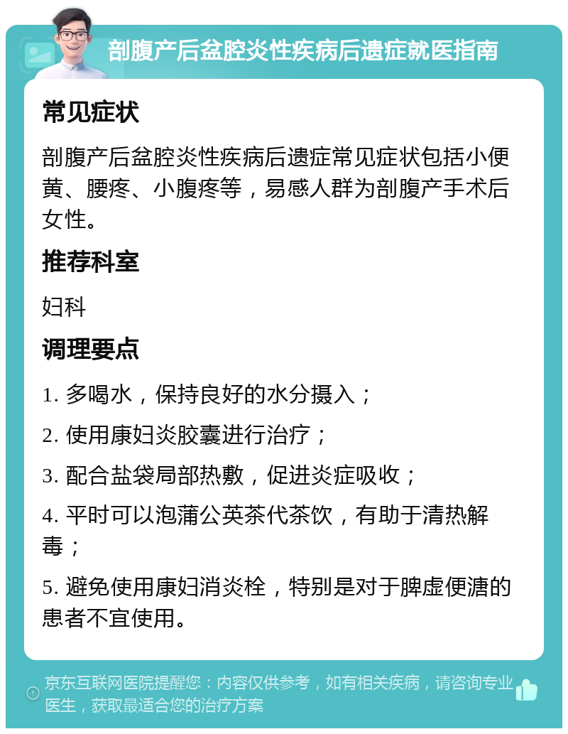 剖腹产后盆腔炎性疾病后遗症就医指南 常见症状 剖腹产后盆腔炎性疾病后遗症常见症状包括小便黄、腰疼、小腹疼等，易感人群为剖腹产手术后女性。 推荐科室 妇科 调理要点 1. 多喝水，保持良好的水分摄入； 2. 使用康妇炎胶囊进行治疗； 3. 配合盐袋局部热敷，促进炎症吸收； 4. 平时可以泡蒲公英茶代茶饮，有助于清热解毒； 5. 避免使用康妇消炎栓，特别是对于脾虚便溏的患者不宜使用。