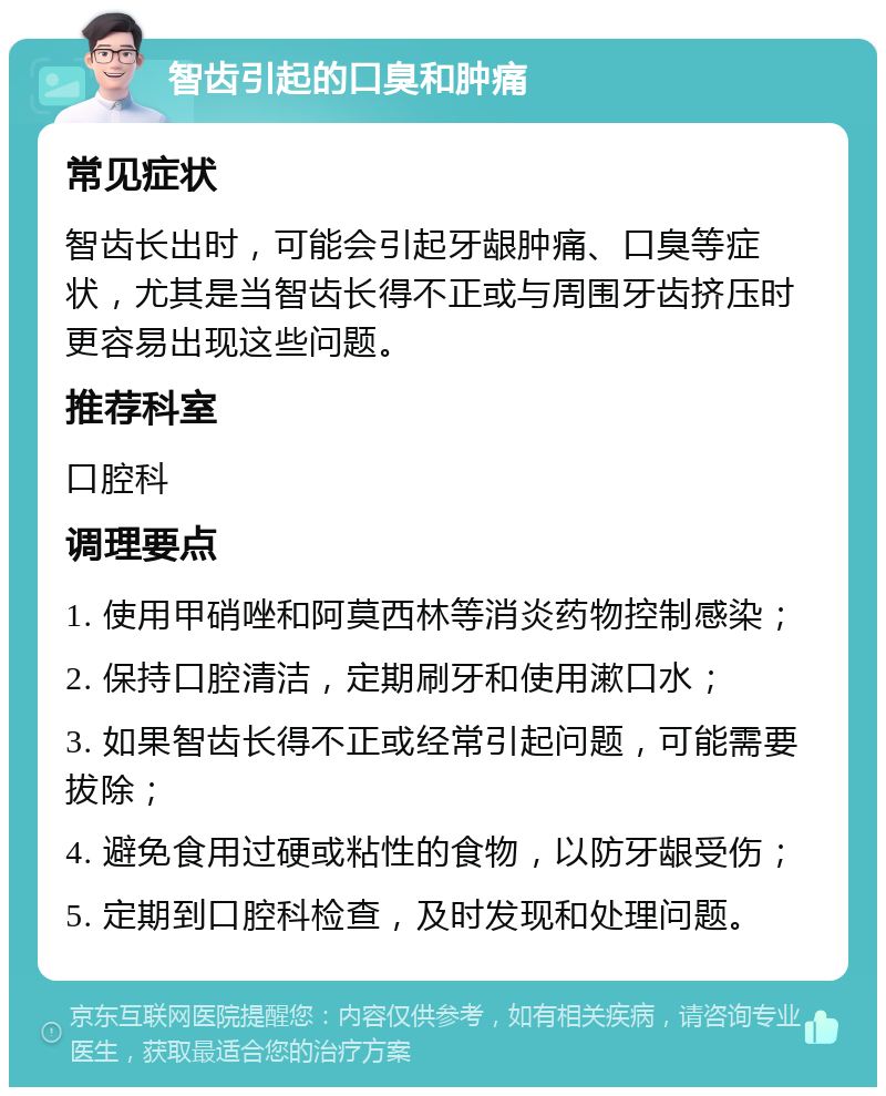 智齿引起的口臭和肿痛 常见症状 智齿长出时，可能会引起牙龈肿痛、口臭等症状，尤其是当智齿长得不正或与周围牙齿挤压时更容易出现这些问题。 推荐科室 口腔科 调理要点 1. 使用甲硝唑和阿莫西林等消炎药物控制感染； 2. 保持口腔清洁，定期刷牙和使用漱口水； 3. 如果智齿长得不正或经常引起问题，可能需要拔除； 4. 避免食用过硬或粘性的食物，以防牙龈受伤； 5. 定期到口腔科检查，及时发现和处理问题。