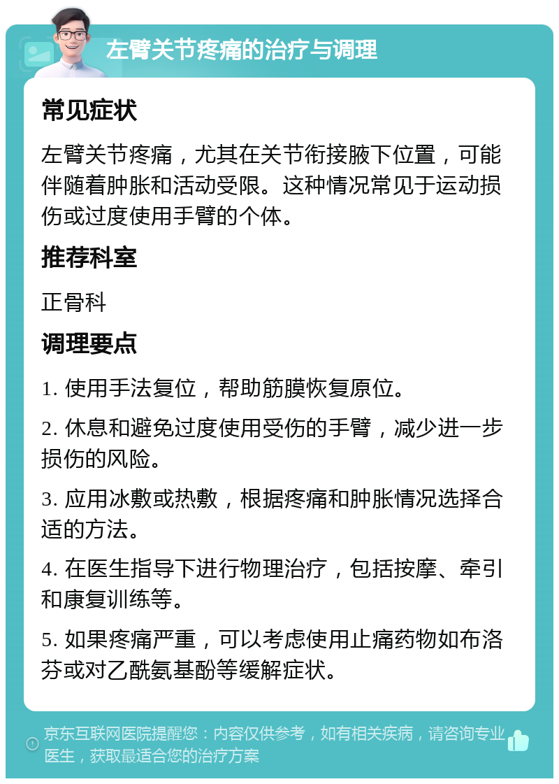 左臂关节疼痛的治疗与调理 常见症状 左臂关节疼痛，尤其在关节衔接腋下位置，可能伴随着肿胀和活动受限。这种情况常见于运动损伤或过度使用手臂的个体。 推荐科室 正骨科 调理要点 1. 使用手法复位，帮助筋膜恢复原位。 2. 休息和避免过度使用受伤的手臂，减少进一步损伤的风险。 3. 应用冰敷或热敷，根据疼痛和肿胀情况选择合适的方法。 4. 在医生指导下进行物理治疗，包括按摩、牵引和康复训练等。 5. 如果疼痛严重，可以考虑使用止痛药物如布洛芬或对乙酰氨基酚等缓解症状。