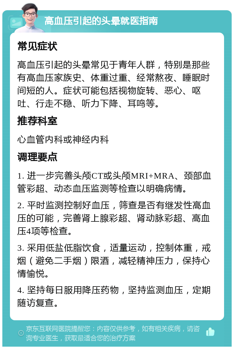 高血压引起的头晕就医指南 常见症状 高血压引起的头晕常见于青年人群，特别是那些有高血压家族史、体重过重、经常熬夜、睡眠时间短的人。症状可能包括视物旋转、恶心、呕吐、行走不稳、听力下降、耳鸣等。 推荐科室 心血管内科或神经内科 调理要点 1. 进一步完善头颅CT或头颅MRI+MRA、颈部血管彩超、动态血压监测等检查以明确病情。 2. 平时监测控制好血压，筛查是否有继发性高血压的可能，完善肾上腺彩超、肾动脉彩超、高血压4项等检查。 3. 采用低盐低脂饮食，适量运动，控制体重，戒烟（避免二手烟）限酒，减轻精神压力，保持心情愉悦。 4. 坚持每日服用降压药物，坚持监测血压，定期随访复查。