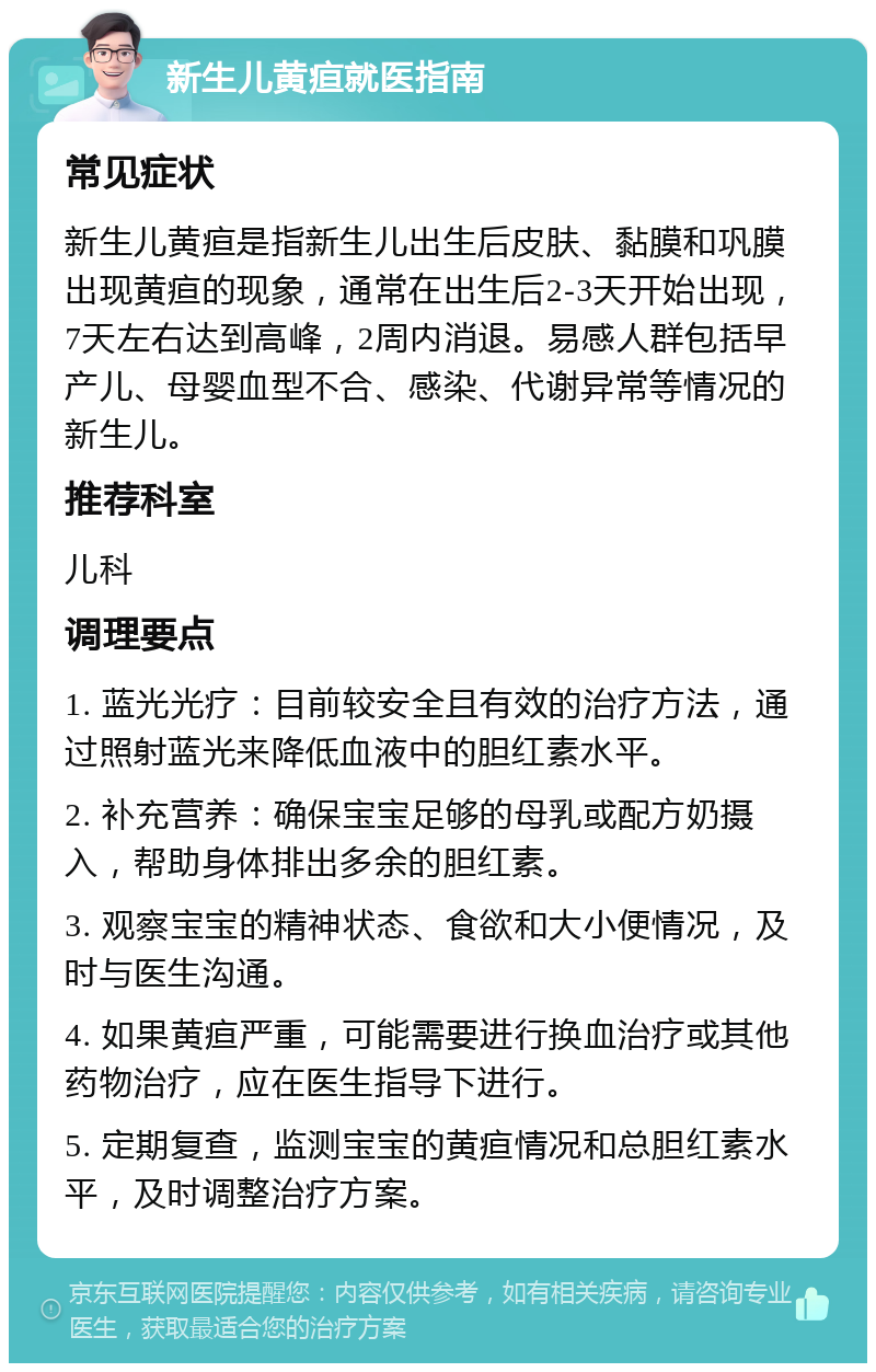 新生儿黄疸就医指南 常见症状 新生儿黄疸是指新生儿出生后皮肤、黏膜和巩膜出现黄疸的现象，通常在出生后2-3天开始出现，7天左右达到高峰，2周内消退。易感人群包括早产儿、母婴血型不合、感染、代谢异常等情况的新生儿。 推荐科室 儿科 调理要点 1. 蓝光光疗：目前较安全且有效的治疗方法，通过照射蓝光来降低血液中的胆红素水平。 2. 补充营养：确保宝宝足够的母乳或配方奶摄入，帮助身体排出多余的胆红素。 3. 观察宝宝的精神状态、食欲和大小便情况，及时与医生沟通。 4. 如果黄疸严重，可能需要进行换血治疗或其他药物治疗，应在医生指导下进行。 5. 定期复查，监测宝宝的黄疸情况和总胆红素水平，及时调整治疗方案。