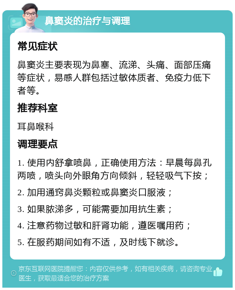 鼻窦炎的治疗与调理 常见症状 鼻窦炎主要表现为鼻塞、流涕、头痛、面部压痛等症状，易感人群包括过敏体质者、免疫力低下者等。 推荐科室 耳鼻喉科 调理要点 1. 使用内舒拿喷鼻，正确使用方法：早晨每鼻孔两喷，喷头向外眼角方向倾斜，轻轻吸气下按； 2. 加用通窍鼻炎颗粒或鼻窦炎口服液； 3. 如果脓涕多，可能需要加用抗生素； 4. 注意药物过敏和肝肾功能，遵医嘱用药； 5. 在服药期间如有不适，及时线下就诊。