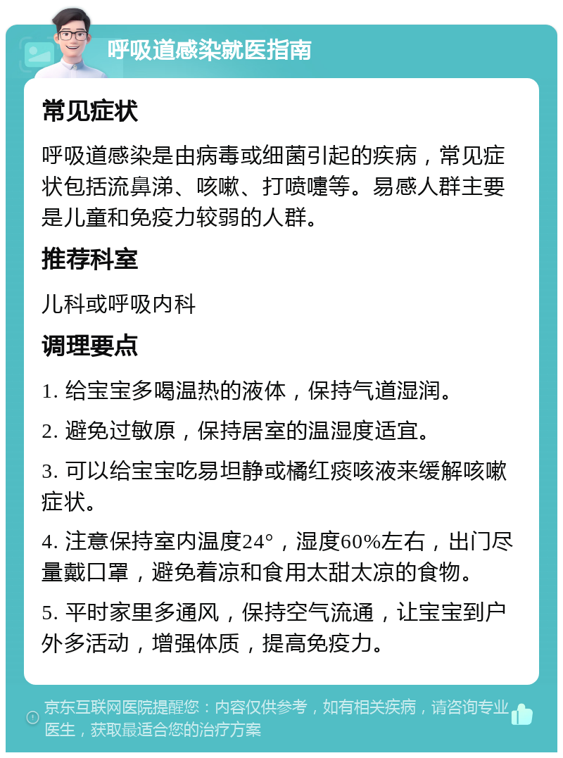 呼吸道感染就医指南 常见症状 呼吸道感染是由病毒或细菌引起的疾病，常见症状包括流鼻涕、咳嗽、打喷嚏等。易感人群主要是儿童和免疫力较弱的人群。 推荐科室 儿科或呼吸内科 调理要点 1. 给宝宝多喝温热的液体，保持气道湿润。 2. 避免过敏原，保持居室的温湿度适宜。 3. 可以给宝宝吃易坦静或橘红痰咳液来缓解咳嗽症状。 4. 注意保持室内温度24°，湿度60%左右，出门尽量戴口罩，避免着凉和食用太甜太凉的食物。 5. 平时家里多通风，保持空气流通，让宝宝到户外多活动，增强体质，提高免疫力。