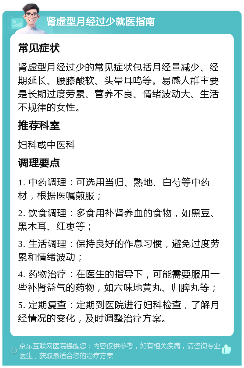 肾虚型月经过少就医指南 常见症状 肾虚型月经过少的常见症状包括月经量减少、经期延长、腰膝酸软、头晕耳鸣等。易感人群主要是长期过度劳累、营养不良、情绪波动大、生活不规律的女性。 推荐科室 妇科或中医科 调理要点 1. 中药调理：可选用当归、熟地、白芍等中药材，根据医嘱煎服； 2. 饮食调理：多食用补肾养血的食物，如黑豆、黑木耳、红枣等； 3. 生活调理：保持良好的作息习惯，避免过度劳累和情绪波动； 4. 药物治疗：在医生的指导下，可能需要服用一些补肾益气的药物，如六味地黄丸、归脾丸等； 5. 定期复查：定期到医院进行妇科检查，了解月经情况的变化，及时调整治疗方案。