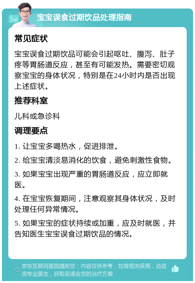 宝宝误食过期饮品处理指南 常见症状 宝宝误食过期饮品可能会引起呕吐、腹泻、肚子疼等胃肠道反应，甚至有可能发热。需要密切观察宝宝的身体状况，特别是在24小时内是否出现上述症状。 推荐科室 儿科或急诊科 调理要点 1. 让宝宝多喝热水，促进排泄。 2. 给宝宝清淡易消化的饮食，避免刺激性食物。 3. 如果宝宝出现严重的胃肠道反应，应立即就医。 4. 在宝宝恢复期间，注意观察其身体状况，及时处理任何异常情况。 5. 如果宝宝的症状持续或加重，应及时就医，并告知医生宝宝误食过期饮品的情况。