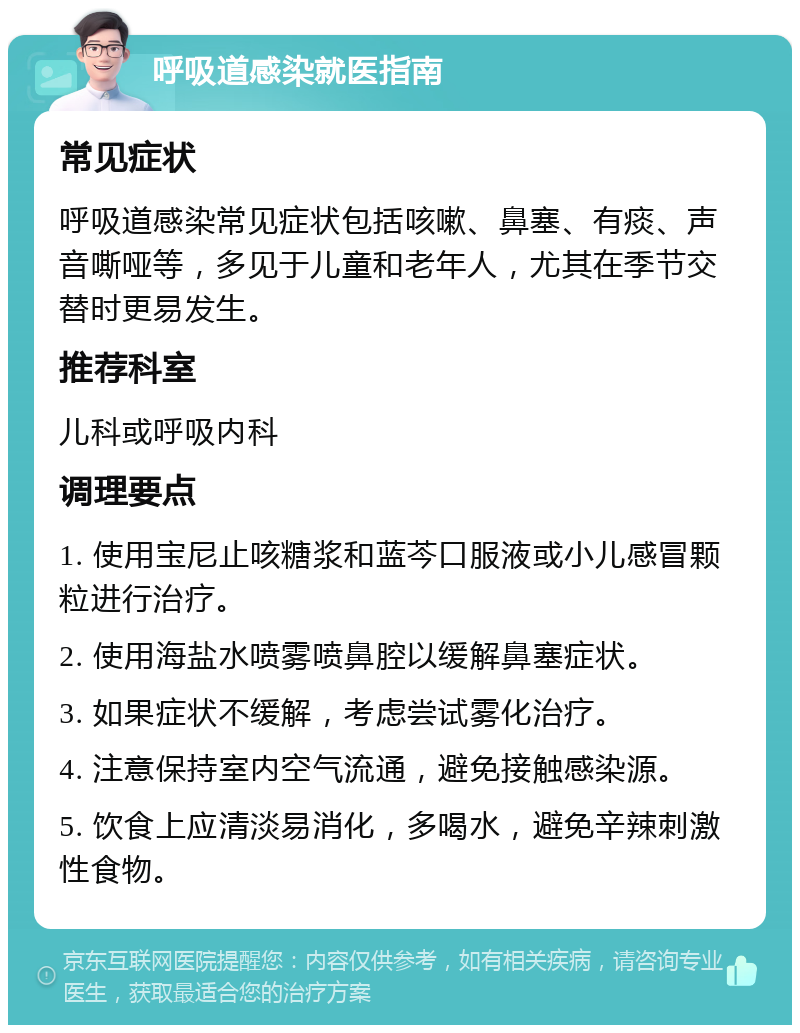 呼吸道感染就医指南 常见症状 呼吸道感染常见症状包括咳嗽、鼻塞、有痰、声音嘶哑等，多见于儿童和老年人，尤其在季节交替时更易发生。 推荐科室 儿科或呼吸内科 调理要点 1. 使用宝尼止咳糖浆和蓝芩口服液或小儿感冒颗粒进行治疗。 2. 使用海盐水喷雾喷鼻腔以缓解鼻塞症状。 3. 如果症状不缓解，考虑尝试雾化治疗。 4. 注意保持室内空气流通，避免接触感染源。 5. 饮食上应清淡易消化，多喝水，避免辛辣刺激性食物。