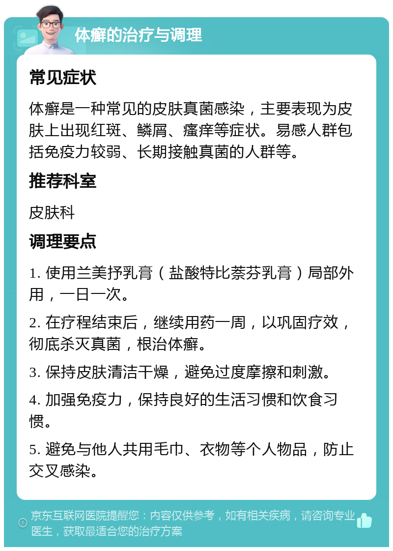 体癣的治疗与调理 常见症状 体癣是一种常见的皮肤真菌感染，主要表现为皮肤上出现红斑、鳞屑、瘙痒等症状。易感人群包括免疫力较弱、长期接触真菌的人群等。 推荐科室 皮肤科 调理要点 1. 使用兰美抒乳膏（盐酸特比萘芬乳膏）局部外用，一日一次。 2. 在疗程结束后，继续用药一周，以巩固疗效，彻底杀灭真菌，根治体癣。 3. 保持皮肤清洁干燥，避免过度摩擦和刺激。 4. 加强免疫力，保持良好的生活习惯和饮食习惯。 5. 避免与他人共用毛巾、衣物等个人物品，防止交叉感染。