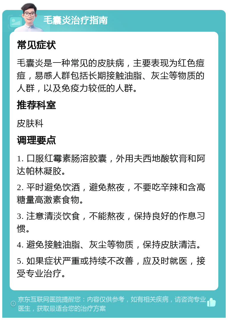 毛囊炎治疗指南 常见症状 毛囊炎是一种常见的皮肤病，主要表现为红色痘痘，易感人群包括长期接触油脂、灰尘等物质的人群，以及免疫力较低的人群。 推荐科室 皮肤科 调理要点 1. 口服红霉素肠溶胶囊，外用夫西地酸软膏和阿达帕林凝胶。 2. 平时避免饮酒，避免熬夜，不要吃辛辣和含高糖量高激素食物。 3. 注意清淡饮食，不能熬夜，保持良好的作息习惯。 4. 避免接触油脂、灰尘等物质，保持皮肤清洁。 5. 如果症状严重或持续不改善，应及时就医，接受专业治疗。