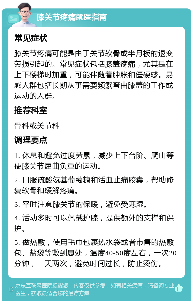 膝关节疼痛就医指南 常见症状 膝关节疼痛可能是由于关节软骨或半月板的退变劳损引起的。常见症状包括膝盖疼痛，尤其是在上下楼梯时加重，可能伴随着肿胀和僵硬感。易感人群包括长期从事需要频繁弯曲膝盖的工作或运动的人群。 推荐科室 骨科或关节科 调理要点 1. 休息和避免过度劳累，减少上下台阶、爬山等使膝关节屈曲负重的运动。 2. 口服硫酸氨基葡萄糖和活血止痛胶囊，帮助修复软骨和缓解疼痛。 3. 平时注意膝关节的保暖，避免受寒湿。 4. 活动多时可以佩戴护膝，提供额外的支撑和保护。 5. 做热敷，使用毛巾包裹热水袋或者市售的热敷包、盐袋等敷到患处，温度40-50度左右，一次20分钟，一天两次，避免时间过长，防止烫伤。