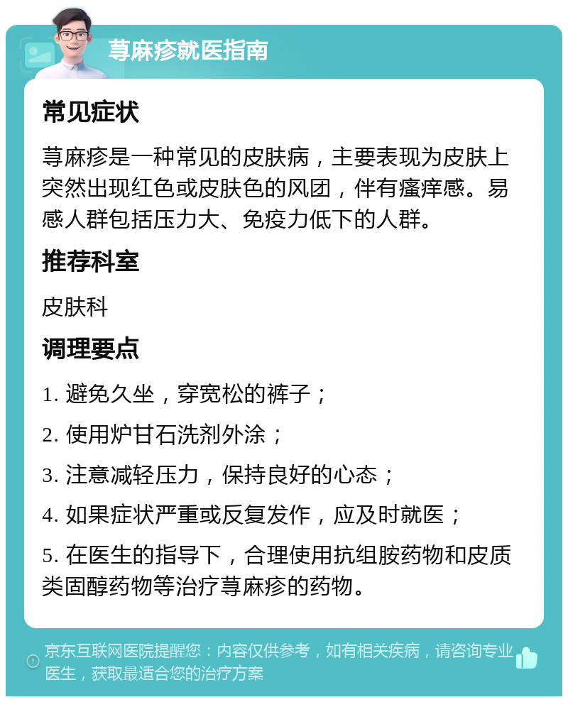 荨麻疹就医指南 常见症状 荨麻疹是一种常见的皮肤病，主要表现为皮肤上突然出现红色或皮肤色的风团，伴有瘙痒感。易感人群包括压力大、免疫力低下的人群。 推荐科室 皮肤科 调理要点 1. 避免久坐，穿宽松的裤子； 2. 使用炉甘石洗剂外涂； 3. 注意减轻压力，保持良好的心态； 4. 如果症状严重或反复发作，应及时就医； 5. 在医生的指导下，合理使用抗组胺药物和皮质类固醇药物等治疗荨麻疹的药物。