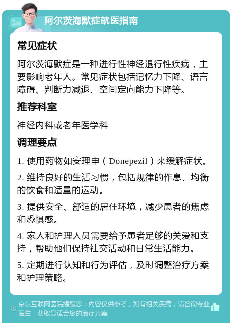 阿尔茨海默症就医指南 常见症状 阿尔茨海默症是一种进行性神经退行性疾病，主要影响老年人。常见症状包括记忆力下降、语言障碍、判断力减退、空间定向能力下降等。 推荐科室 神经内科或老年医学科 调理要点 1. 使用药物如安理申（Donepezil）来缓解症状。 2. 维持良好的生活习惯，包括规律的作息、均衡的饮食和适量的运动。 3. 提供安全、舒适的居住环境，减少患者的焦虑和恐惧感。 4. 家人和护理人员需要给予患者足够的关爱和支持，帮助他们保持社交活动和日常生活能力。 5. 定期进行认知和行为评估，及时调整治疗方案和护理策略。